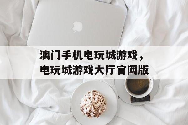 澳门手机电玩城游戏，电玩城游戏大厅官网版